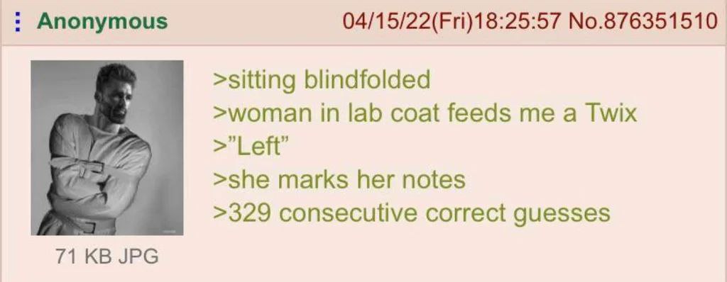 Anonymous 04/15/22(Fri)18:25:57 №.876351510 >sitting blindfolded >woman in lab coat feeds me a Twix Left’ >she marks her notes >329 consecutive correct guesses 71 JPG