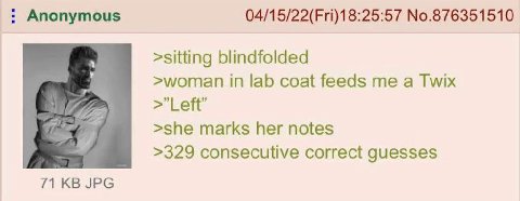 Anonymous 04/15/22(Fri)18:25:57 №.876351510 >sitting blindfolded >woman in lab coat feeds me a Twix Left’ >she marks her notes >329 consecutive correct guesses 71 JPG