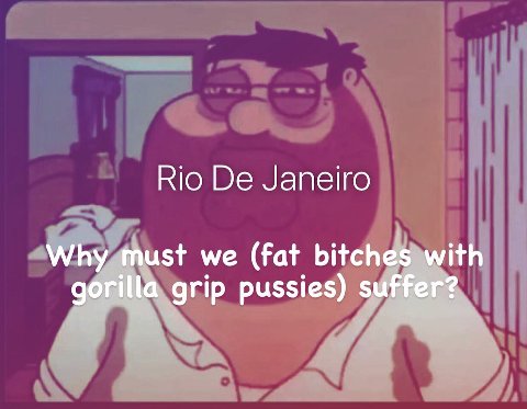 Rio Janeiro Why must we (fat bitches with gorilla grip pussies) suffer?