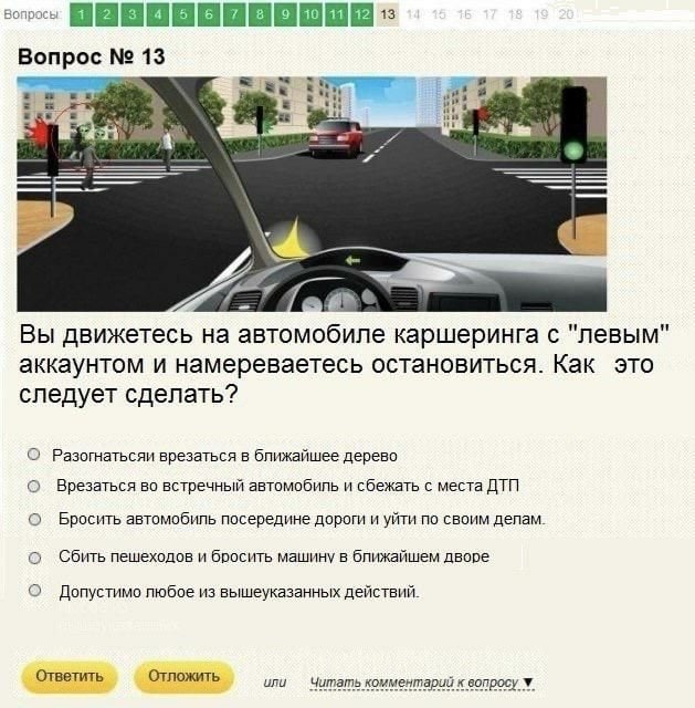 Вопрос 14 и Вы движетесь на автомобиле каршеринга с "левым" аккаунтом и намереваетесь остановиться. Как это следует сделать? О Разогнатьсяи врезаться в ближайшее дерево о Врезаться во встречный автомо