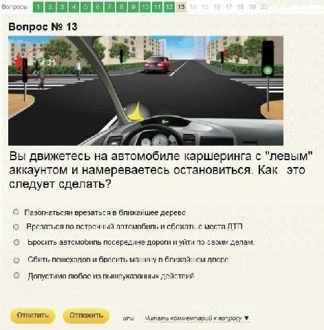 Вопрос 14 и Вы движетесь на автомобиле каршеринга с "левым" аккаунтом и намереваетесь остановиться. Как это следует сделать? О Разогнатьсяи врезаться в ближайшее дерево о Врезаться во встречный автомо