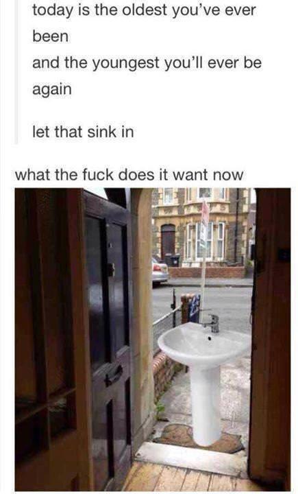 today is the oldest you’ve ever been and the youngest ever be again let that sink in what the fuck does it want now