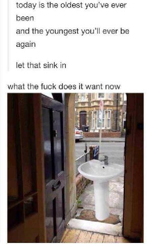 today is the oldest you’ve ever been and the youngest ever be again let that sink in what the fuck does it want now