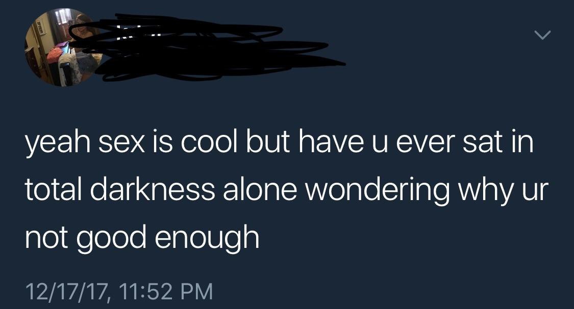 yeah sex is cool but have и ever за in total darkness alone wondering why not good enough