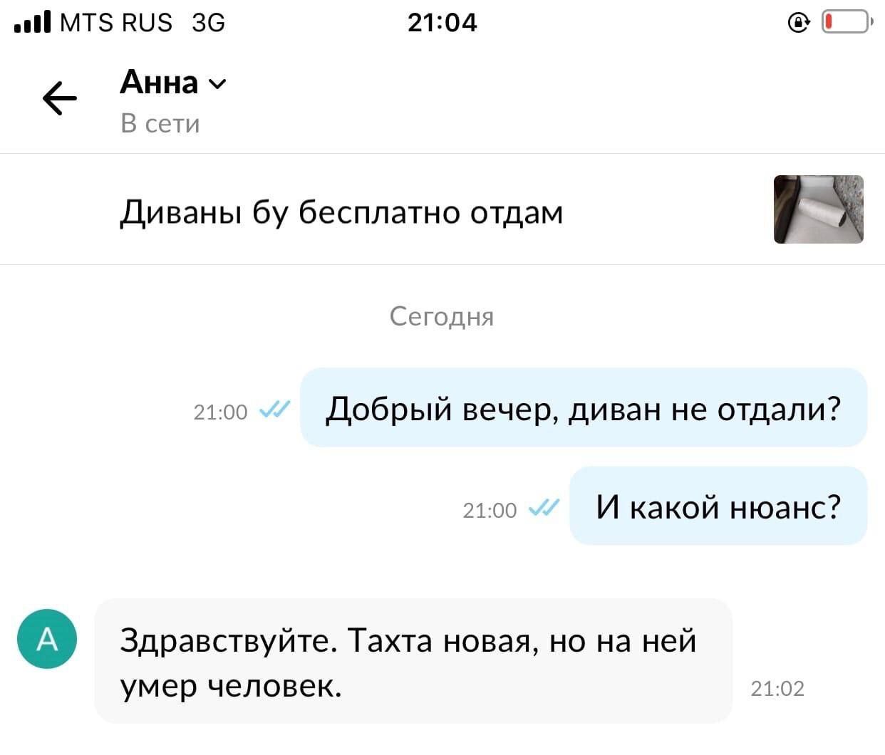 all MTS RUS 21:04 AHHa В сети Диваны бесплатно отдам Сегодня 21:00 Добрый вечер, диван не отдали? 21:00 И какой нюанс? Здравствуйте. Тахта новая, но на ней умер человек. 21:02