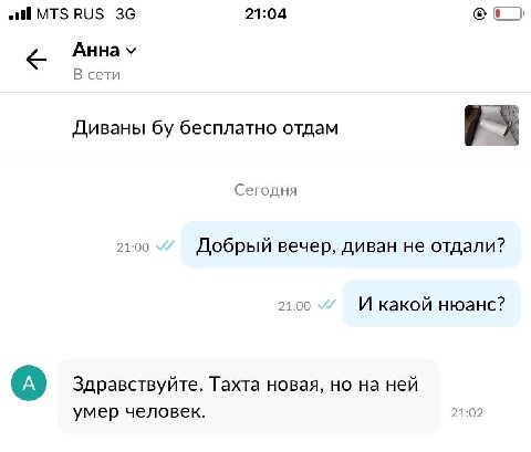 all MTS RUS 21:04 AHHa В сети Диваны бесплатно отдам Сегодня 21:00 Добрый вечер, диван не отдали? 21:00 И какой нюанс? Здравствуйте. Тахта новая, но на ней умер человек. 21:02