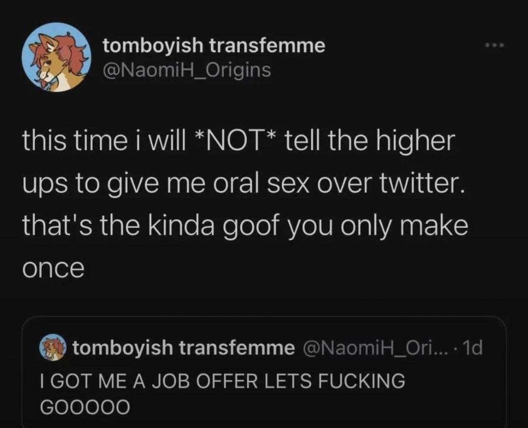 tomboyish transfemme @NaomiH_Origins this time will *NOT* tell the higher ups to give me oral sex over twitter. that's the kinda goof you only make once tomboyish transfemme 19 GOT ME A JOB OFFER LETS