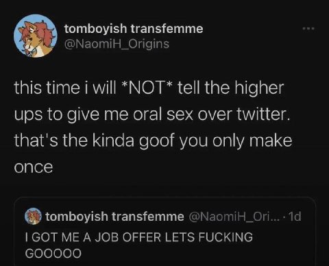 tomboyish transfemme @NaomiH_Origins this time will *NOT* tell the higher ups to give me oral sex over twitter. that's the kinda goof you only make once tomboyish transfemme 19 GOT ME A JOB OFFER LETS