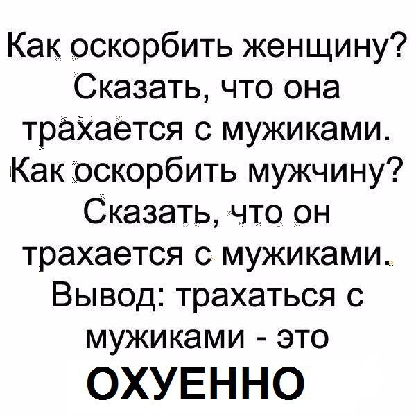 Как оскорбить женщину? Сказать, что она трахается с мужиками. Как оскорбить мужчину? Сказать, что он трахается с мужиками. Вывод: трахаться с мужиками это ОХУЕННО