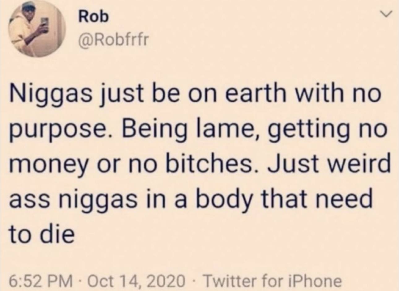 Rob У @Robfrfr Niggas just be on earth with no purpose. Being lame, getting no money or no bitches. Just weird ass niggas in a body that need to die 6:52 Oct 14, 2020 Twitter for iPhone