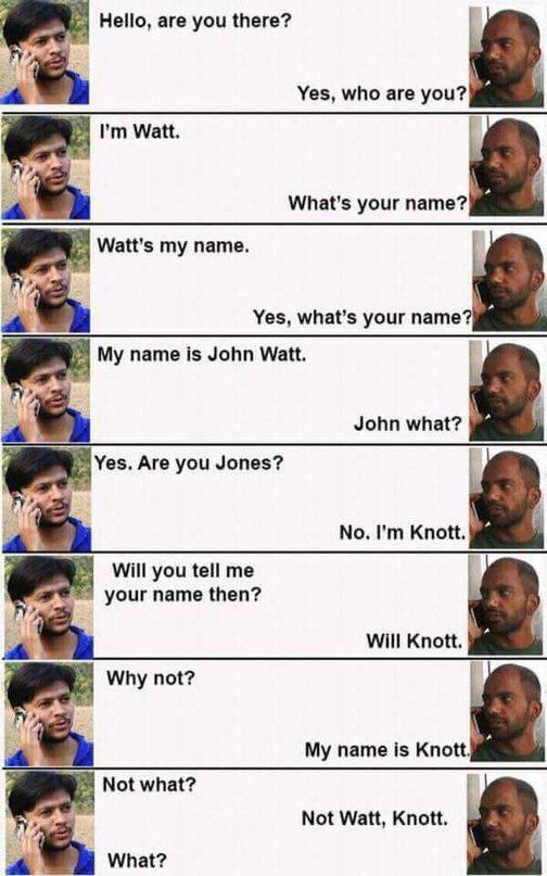 Hello, are you there? Yes, who are you? Watt. a What's your name? Watt's my name. Yes, what’s your name? My name is John Watt. John what? Yes. Are you Jones? No. Knott. Will you tell me your name then