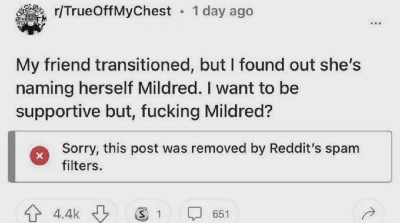 r/TrueOffMyChest 1 day ago My friend transitioned, but found out she’s naming herself Mildred. want to be supportive but, fucking Mildred? Sorry, this post was removed Reddit's spam filters. 651