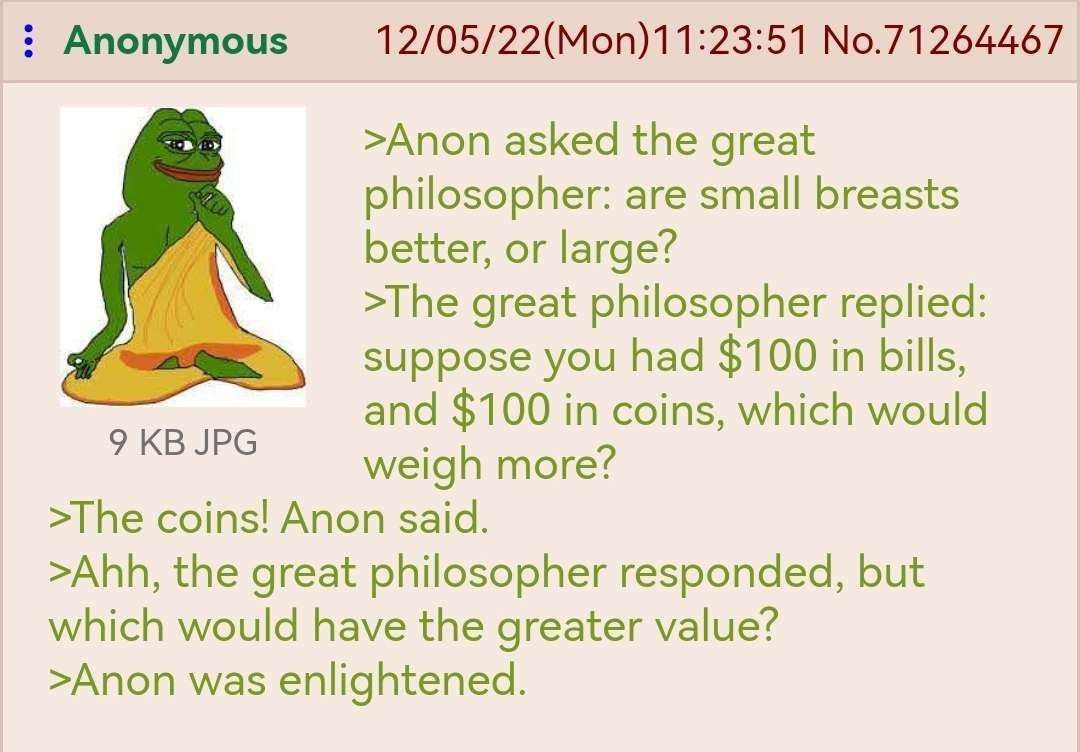 Anonymous 12/05/22(Mon)11:23:51 No.71264467 >Anon asked the great philosopher: are small breasts better, or large? >The great philosopher replied: suppose you had $100 in bills, and $100 in coins, whi