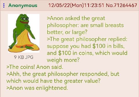 Anonymous 12/05/22(Mon)11:23:51 No.71264467 >Anon asked the great philosopher: are small breasts better, or large? >The great philosopher replied: suppose you had $100 in bills, and $100 in coins, whi