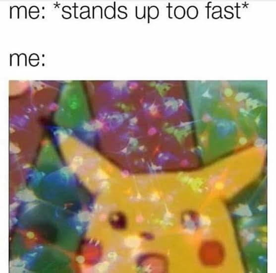 me: “stands up too fast* me: