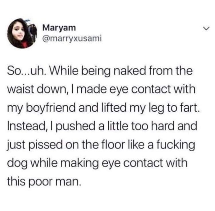 Магуат @marryxusami So...uh. While being naked from the waist down, made eye contact with my boyfriend and lifted my leg to fart Instead, pushed a little too hard and just pissed on the floor like a f
