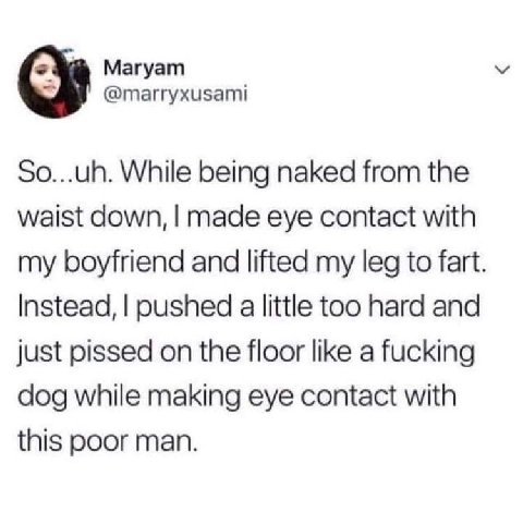 Магуат @marryxusami So...uh. While being naked from the waist down, made eye contact with my boyfriend and lifted my leg to fart Instead, pushed a little too hard and just pissed on the floor like a f