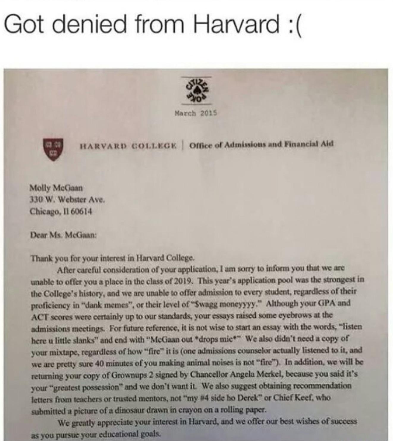 Got denied пот Harvard March 2035 HARVARD GOLLEGH Office of Admissions and Financial Aid Molly McGaan Webster Ave. Chicago, 11 60614 Dear ‘Thank you for your interest in Harvard College, ‘After carefu