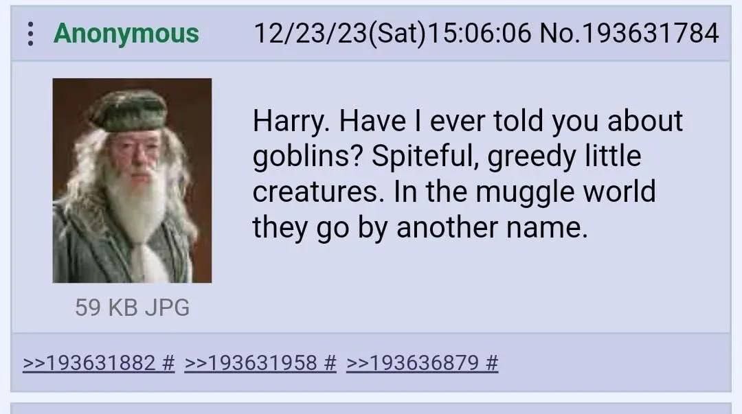 No.193631784 Harry. Have ever told you about goblins? Spiteful, greedy little creatures. In the muggle world they another name. 59 JPG >>193631882 >>193631958 >>193636879