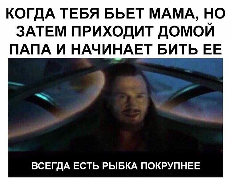 КОГДА ТЕБЯ БЬЕТ МАМА, НО ЗАТЕМ ПРИХОДИТ ДОМОИ ПАПА И НАЧИНАЕТ БИТЬ ЕЕ ВСЕГДА ЕСТЬ РЫБКА ПОКРУПНЕЕ