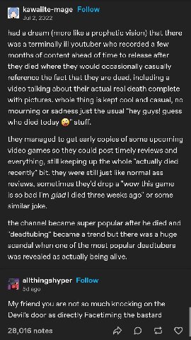 had а dream (more like a prophetic vision) that there was a terminally ill youtuber who recorded a few months of content ahead of time to release after they died where they would occasionally casually