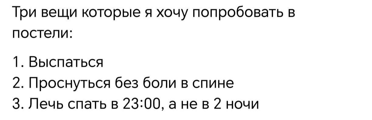 Три вещи которые я хочу попробовать в постели: 1. Выспаться 2. Проснуться без боли в спине 3. Лечь спать в 23:00, а нев 2 ночи
