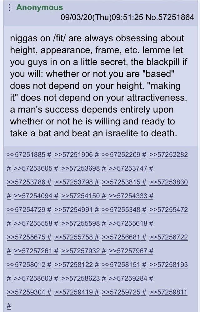 Anonymous 09/03/20(Thu)09:51:25 No.57251864 niggas on /fit/ are always obsessing about height, appearance, frame, etc. lemme let you guys in on a little secret, the blackpill if you will: whether or n