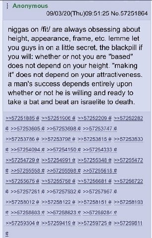Anonymous 09/03/20(Thu)09:51:25 No.57251864 niggas on /fit/ are always obsessing about height, appearance, frame, etc. lemme let you guys in on a little secret, the blackpill if you will: whether or n