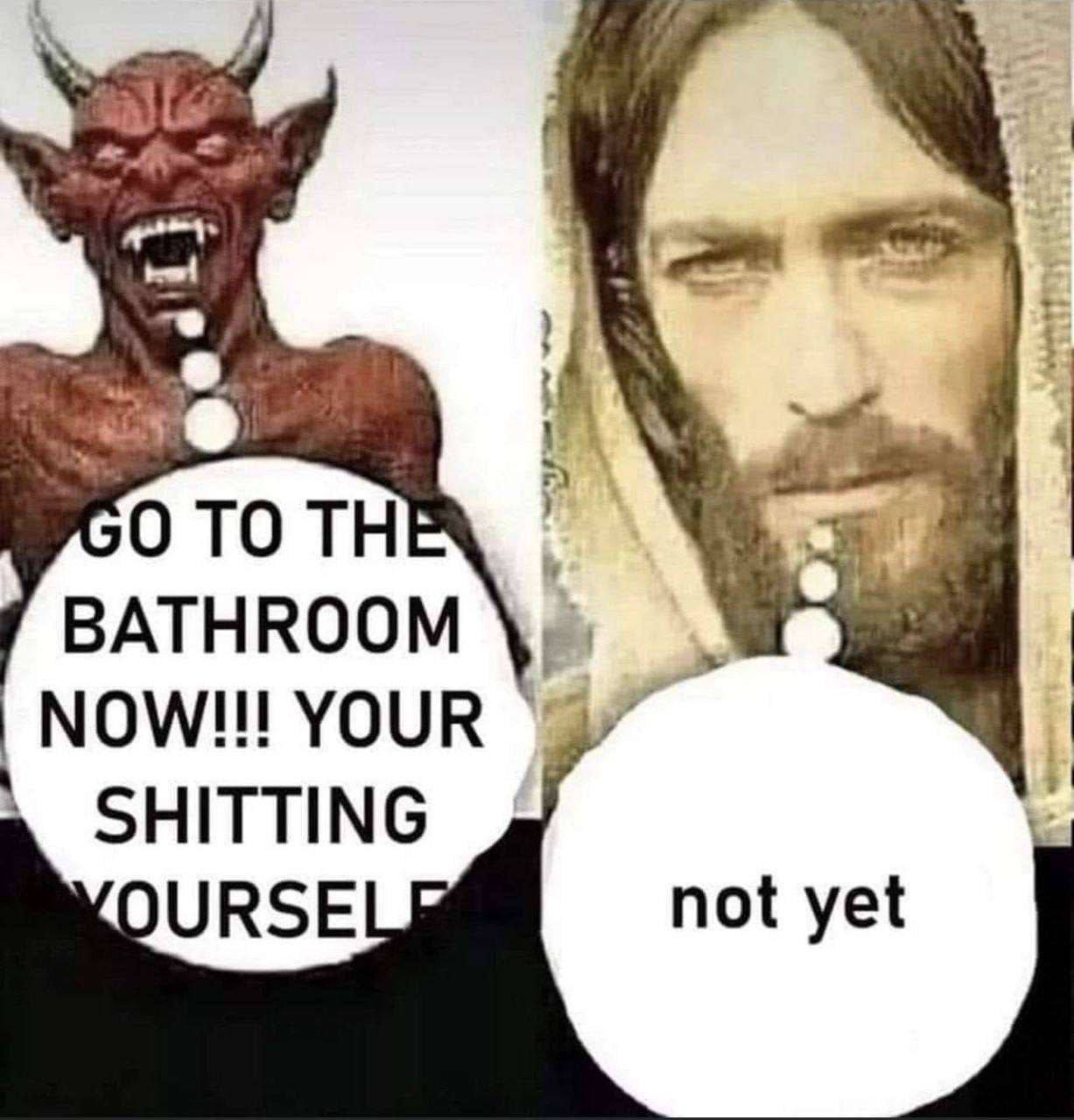 О ТО THE BATHROOM NOW!!! YOUR SHITTING URSE not yet