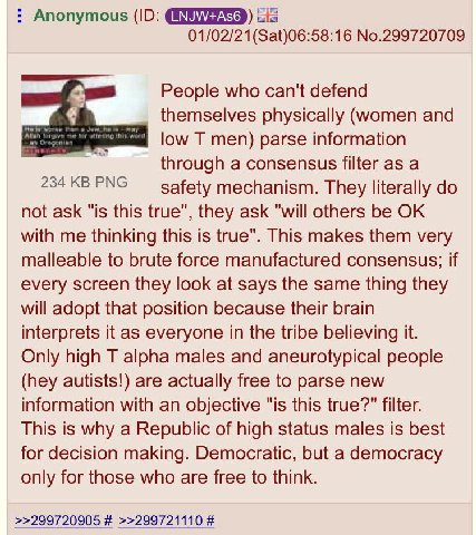 Anonymous sis No.299720709 People who can't defend themselves physically (women and low men) parse information 234 PNG through a consensus filter as a safety mechanism. They literally not ask "1$ this