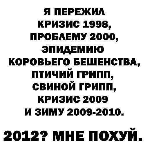 Я ПЕРЕЖИЛ КРИЗИС 1998, ПРОБЛЕМУ 2000, ЭПИДЕМИЮ КОРОВЬЕГО БЕШЕНСТВА, ПТИЧИЙ ГРИПП, СВИНОЙ ГРИПП, КРИЗИС 2009 И ЗИМУ 2009-2010. 20122 МНЕ ПОХУИ.
