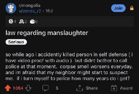 r/mongolia Join u/zonda_r2 в. 2,2 @5 law regarding manslaughter Serious so while ago i accidently killed person in self defense (1 have video proof with audio but didnt bother to call police at that m