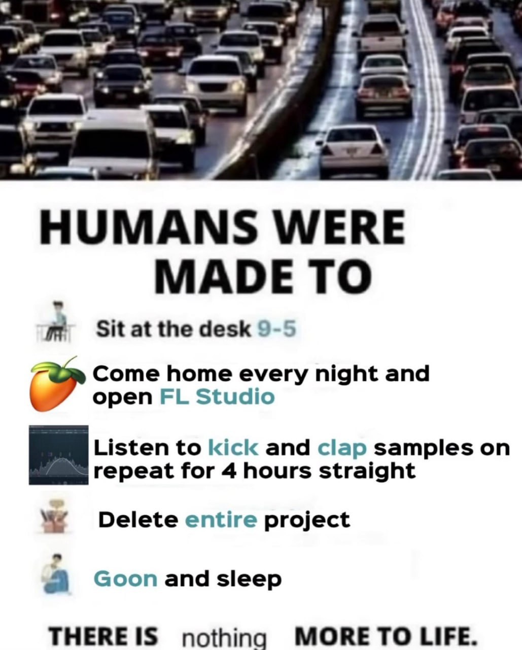 к 4 HUMANS WERE MADE TO Знание desk 9 Come home every night and open Studio Listen to kick and clap samples on repeat for 4 hours straight Delete entire project апа sleep ТНЕВЕ 1$ nothing