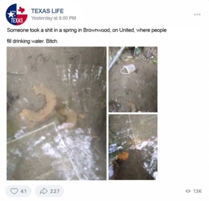 ЦЕЕ Yesterday at 9:00 Someone took a shit in a spring in Brownwood, on United, where реоре fill water. Bitch. 41 227