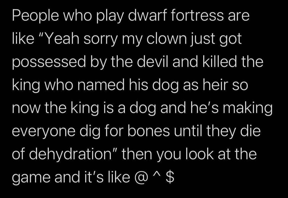 People who play fortress are like “Yeah sorry my clown just got oossessed the devil and killed the king who named his dog as heir so now the king is а dog and he’s making everyone dig for bones until 