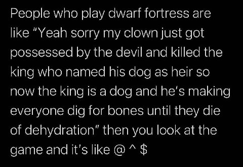 People who play fortress are like “Yeah sorry my clown just got oossessed the devil and killed the king who named his dog as heir so now the king is а dog and he’s making everyone dig for bones until 