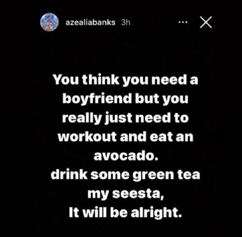 azealiabanks You think you need а boyfriend but you really just need to workout and eat an avocado. drink some green tea my seesta, It will be alright.