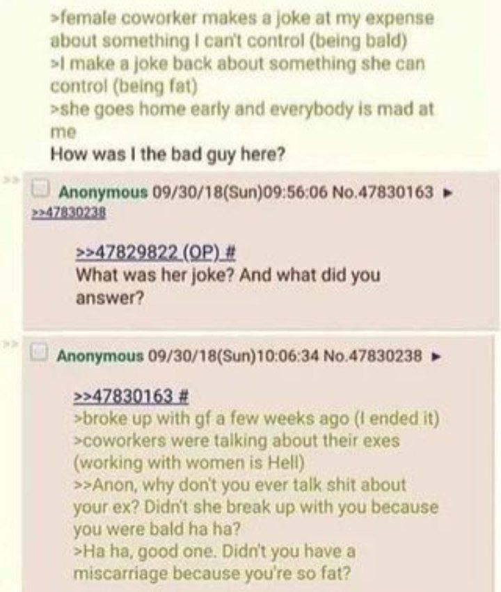 >female coworker makes а joke at my expense about something can't control (being bald) make a joke back about something she can contro! (being fat) >she goes home early and everybody is mad at me How 