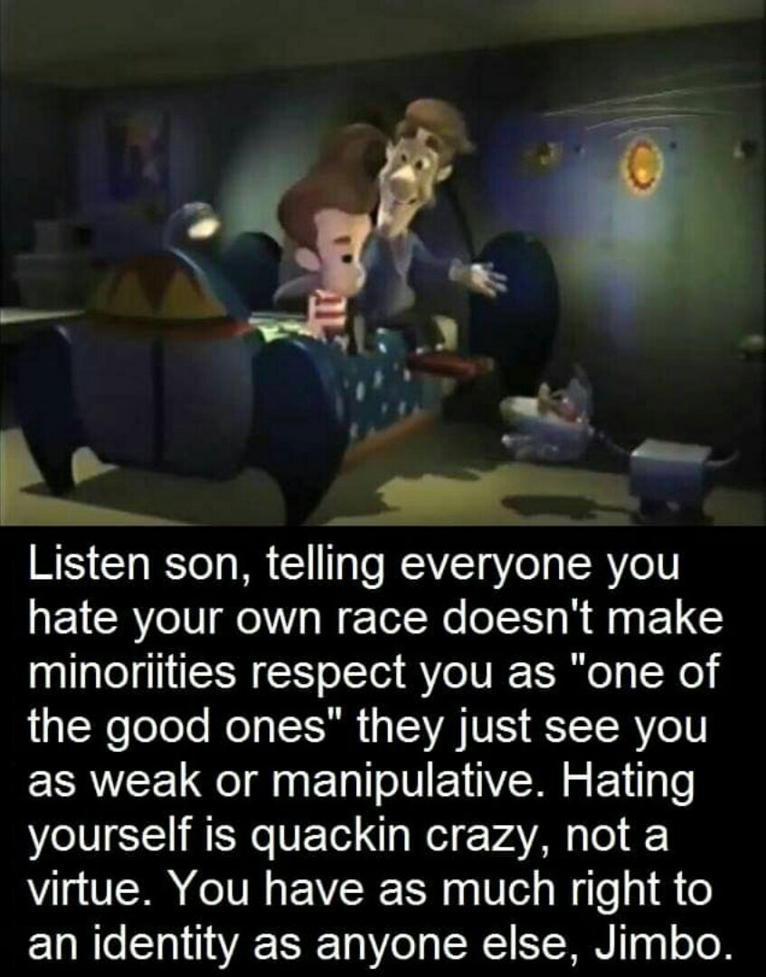 Listen son, telling everyone you hate your own race doesn't make minoriities respect you as "one of the good ones" they just see you as weak or manipulative. Hating yourself is quackin crazy, not а vi