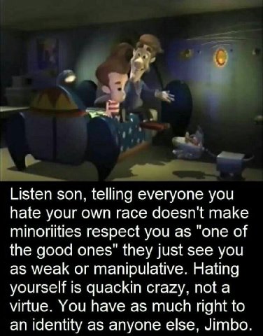 Listen son, telling everyone you hate your own race doesn't make minoriities respect you as "one of the good ones" they just see you as weak or manipulative. Hating yourself is quackin crazy, not а vi