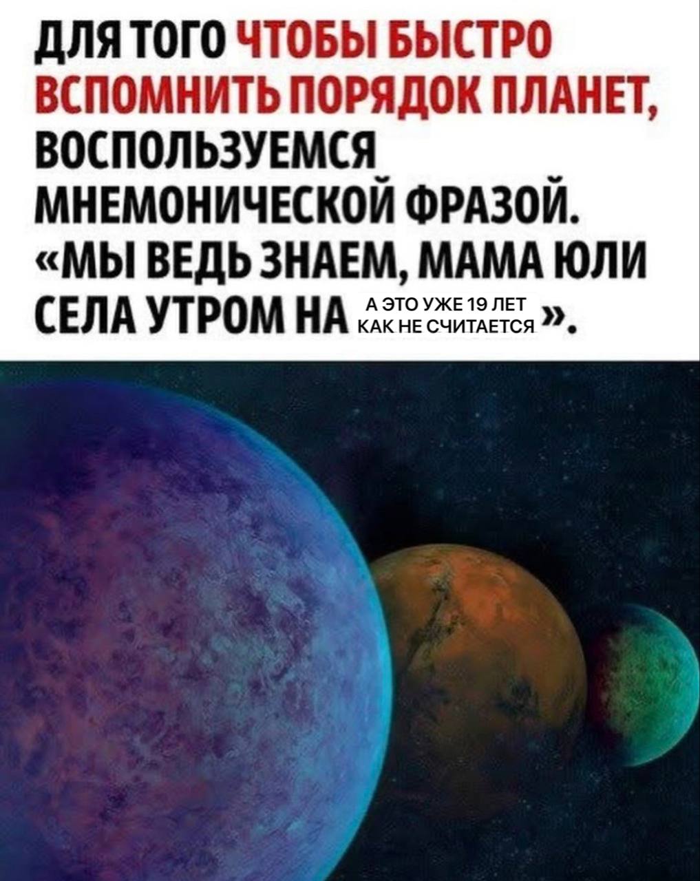 ДЛЯ ТОГО ЧТОБЫ БЫСТРО ВСПОМНИТЬ ПОРЯДОК ПЛАНЕТ, ВОСПОЛЬЗУЕМСЯ МНЕМОНИЧЕСКОЙ ФРАЗОЙ. «МЫ ВЕДЬ ЗНАЕМ, MAMA ЮЛИ А ЭТО 19 ЛЕТ СЕЛА УТРОМ НА КАК НЕ СЧИТАЕТСЯ