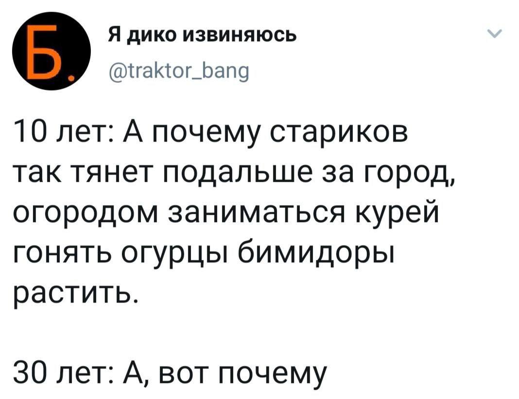 Я дико извиняюсь @traktor_bang 10 лет: А почему стариков так тянет подальше за город, огородом заниматься курей гонять огурцы бимидоры растить. 30 лет: А, вот почему