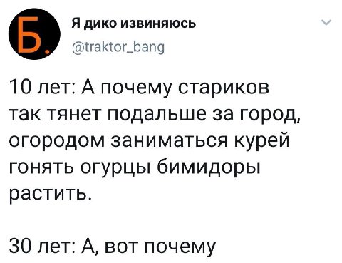 Я дико извиняюсь @traktor_bang 10 лет: А почему стариков так тянет подальше за город, огородом заниматься курей гонять огурцы бимидоры растить. 30 лет: А, вот почему