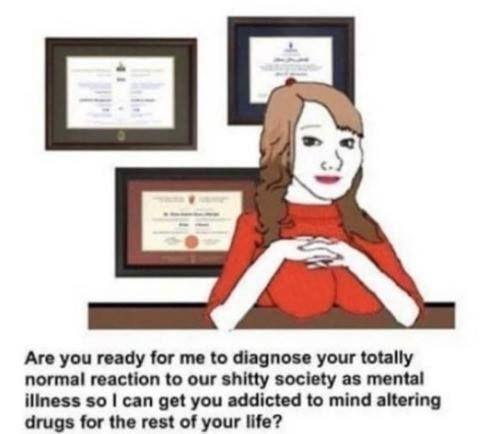 Are you ready for me to diagnose your totally normal reaction to our shitty society as mental iliness so can get you addicted to mind altering drugs for the rest of your life?