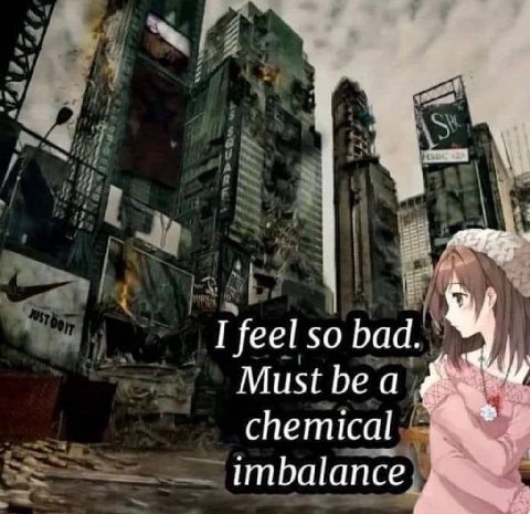 I feel so bad. Must be а chemical imbalance