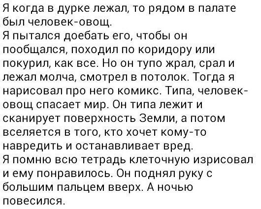 Я когда в дурке лежал, то рядом в палате был человек-овощ. Я пытался доебать его, чтобы он пообщался, походил по коридору или покурил, как все. Но он тупо жрал, срали лежал молча, смотрел в потолок. Т