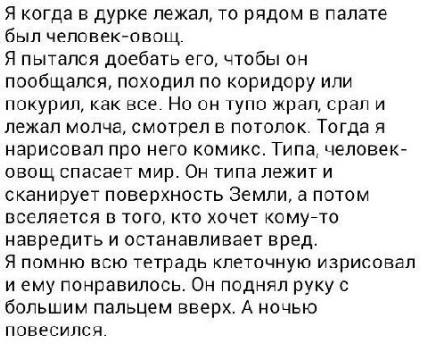 Я когда в дурке лежал, то рядом в палате был человек-овощ. Я пытался доебать его, чтобы он пообщался, походил по коридору или покурил, как все. Но он тупо жрал, срали лежал молча, смотрел в потолок. Т