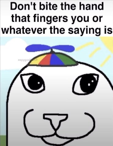 Don't bite the hand that fingers you or whatever the saying is