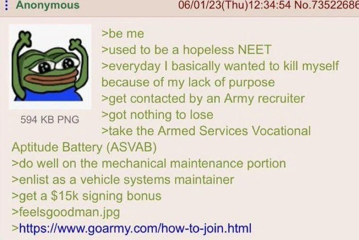 nonymous 06/01/23(Thu)12:34:54 No.7352268€ >be me >used to be a hopeless NEET >everyday basically wanted to kill myself because of my lack of purpose >get contacted an Army recruiter 594 PNG >got noth