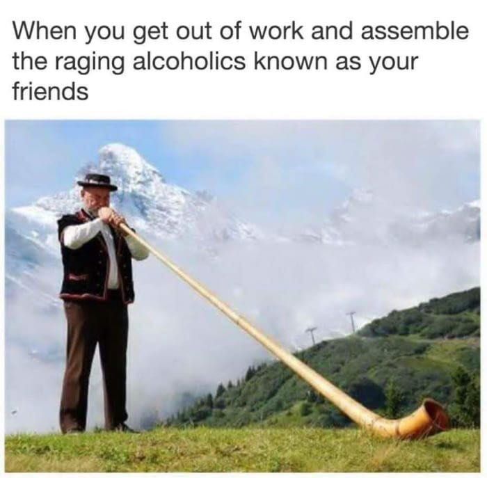 When you get of work and assemble the raging alcoholics known as your friends